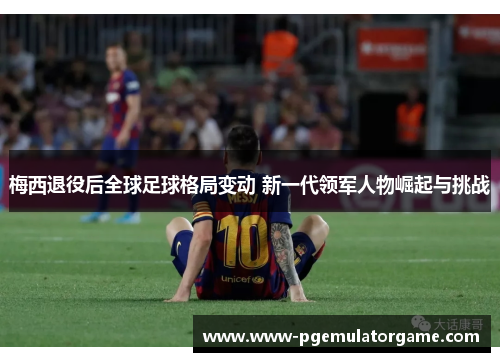 梅西退役后全球足球格局变动 新一代领军人物崛起与挑战